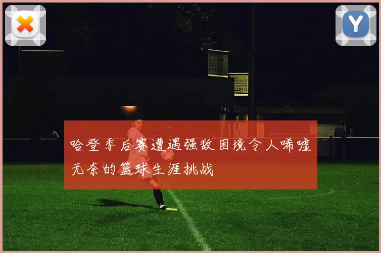哈登季后赛遭遇强敌困境令人唏嘘无奈的篮球生涯挑战