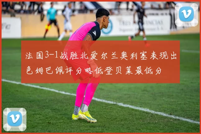 法国3-1战胜北爱尔兰奥利塞表现出色姆巴佩评分略低登贝莱最低分