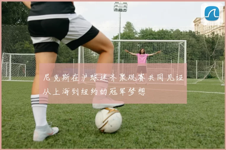 尼克斯在沪球迷齐聚观赛共同见证从上海到纽约的冠军梦想