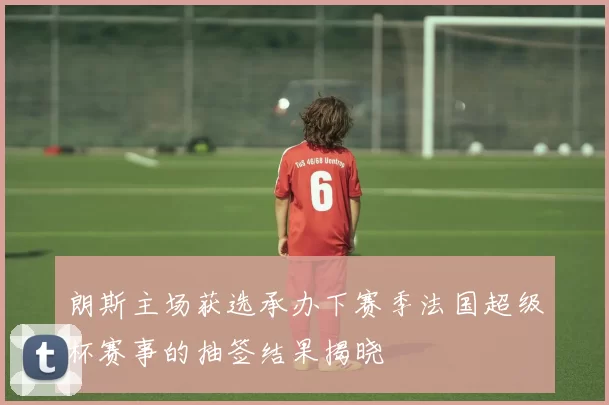 朗斯主场获选承办下赛季法国超级杯赛事的抽签结果揭晓