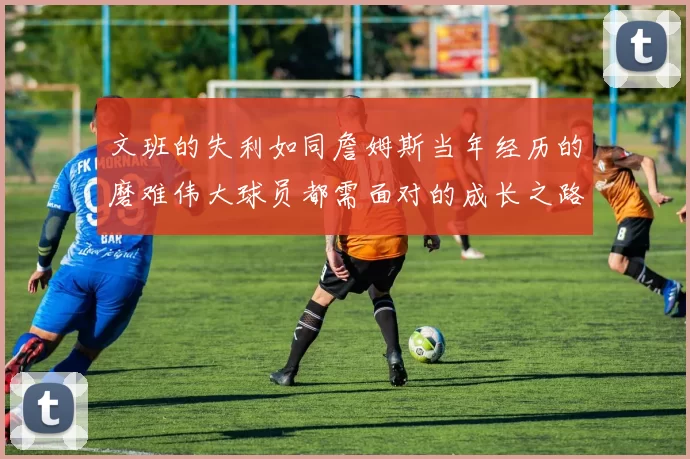 文班的失利如同詹姆斯当年经历的磨难伟大球员都需面对的成长之路
