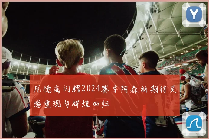 厄德高闪耀2024赛季阿森纳期待灵感重现与辉煌回归