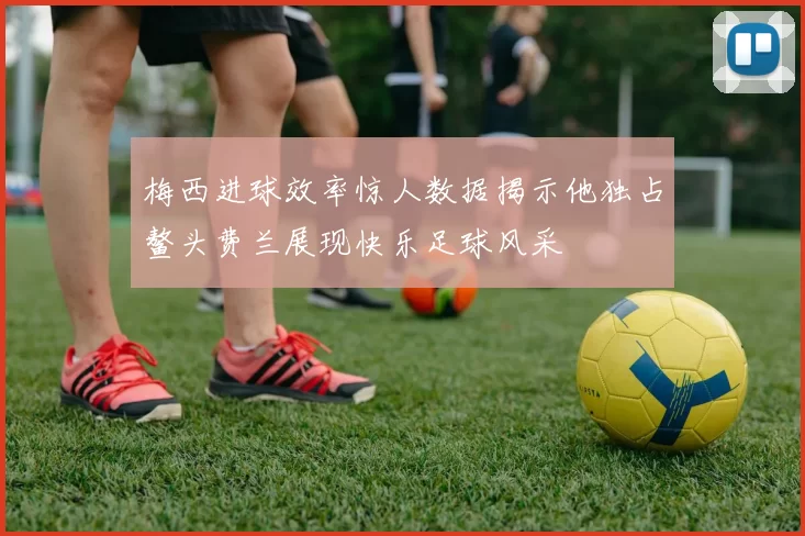 梅西进球效率惊人数据揭示他独占鳌头费兰展现快乐足球风采