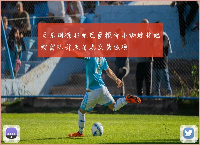 马竞明确拒绝巴萨报价小蜘蛛将继续留队并未考虑交易选项