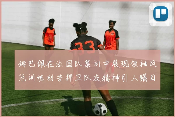 姆巴佩在法国队集训中展现领袖风范训练刻苦捍卫队友精神引人瞩目