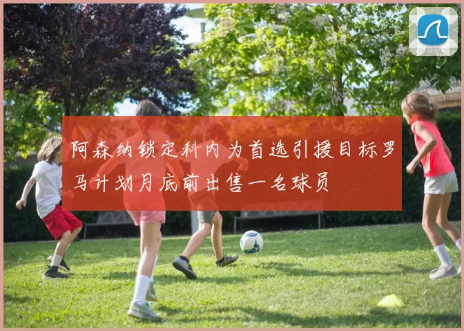 阿森纳锁定科内为首选引援目标罗马计划月底前出售一名球员