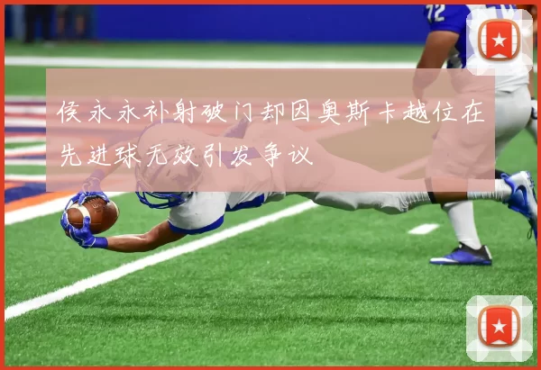 侯永永补射破门却因奥斯卡越位在先进球无效引发争议