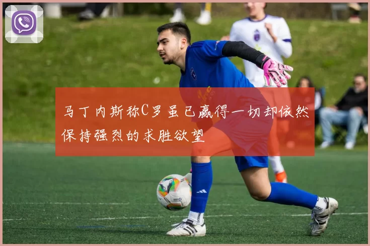 马丁内斯称C罗虽已赢得一切却依然保持强烈的求胜欲望