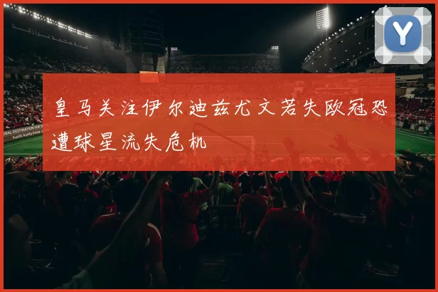皇马关注伊尔迪兹尤文若失欧冠恐遭球星流失危机