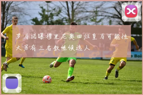 罗马诺曝穆里尼奥回归皇马可能性大另有三名教练候选人