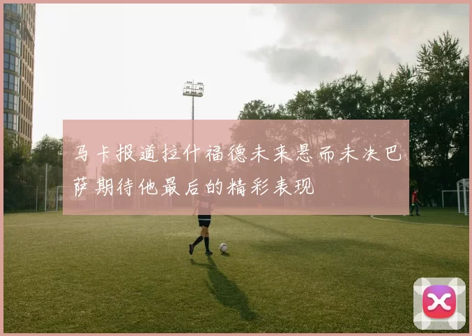 马卡报道拉什福德未来悬而未决巴萨期待他最后的精彩表现
