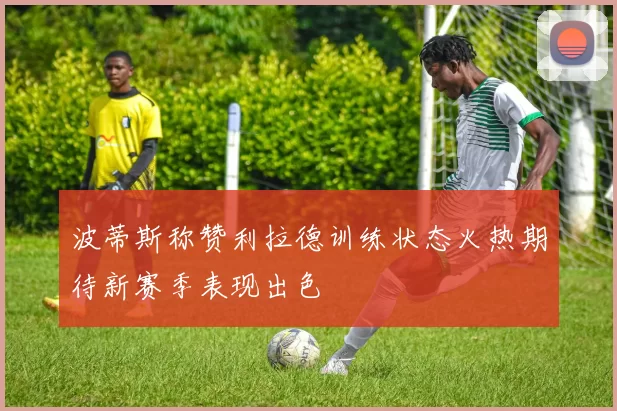 波蒂斯称赞利拉德训练状态火热期待新赛季表现出色