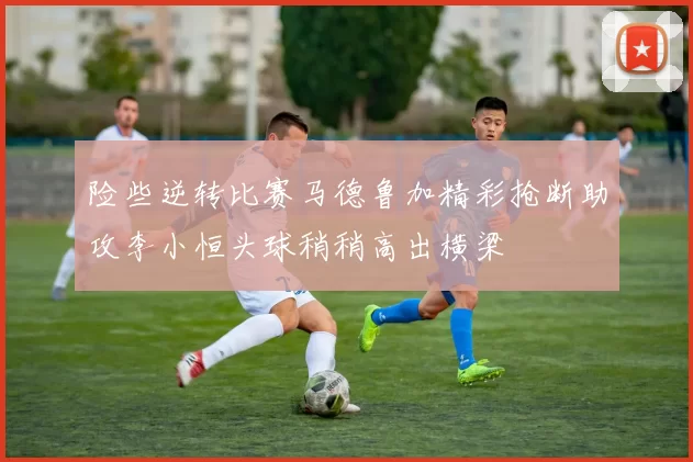 险些逆转比赛马德鲁加精彩抢断助攻李小恒头球稍稍高出横梁