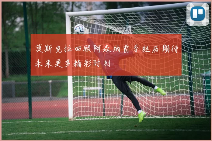 莫斯克拉回顾阿森纳首季经历期待未来更多精彩时刻