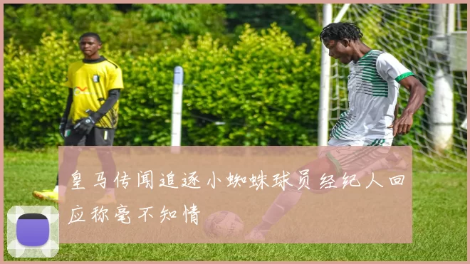 皇马传闻追逐小蜘蛛球员经纪人回应称毫不知情
