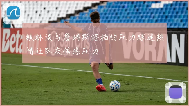 铁林谈与詹姆斯搭档的压力球迷热情让队友倍感压力