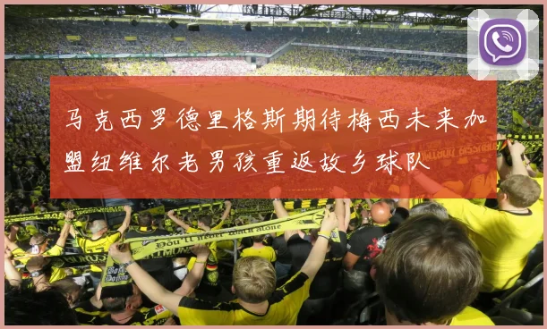 马克西罗德里格斯期待梅西未来加盟纽维尔老男孩重返故乡球队